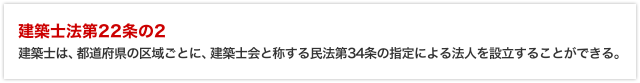 「建築士法第22条の2」建築士は、都道府県の区域ごとに、建築士会と称する民法第34条の指定による法人を設立することができる。